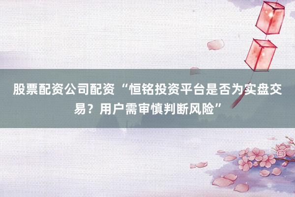 股票配资公司配资 “恒铭投资平台是否为实盘交易？用户需审慎判断风险”