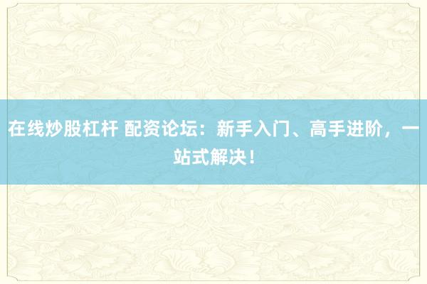 在线炒股杠杆 配资论坛：新手入门、高手进阶，一站式解决！