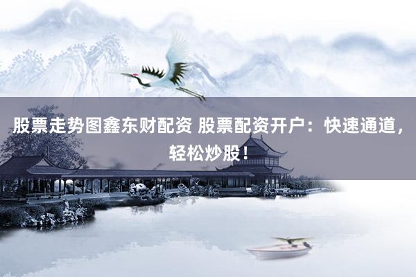 股票走势图鑫东财配资 股票配资开户：快速通道，轻松炒股！