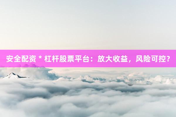 安全配资 * 杠杆股票平台：放大收益，风险可控？