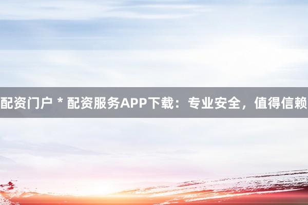 配资门户 * 配资服务APP下载：专业安全，值得信赖