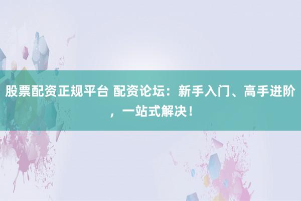 股票配资正规平台 配资论坛：新手入门、高手进阶，一站式解决！