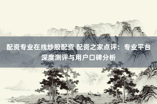 配资专业在线炒股配资 配资之家点评：专业平台深度测评与用户口碑分析