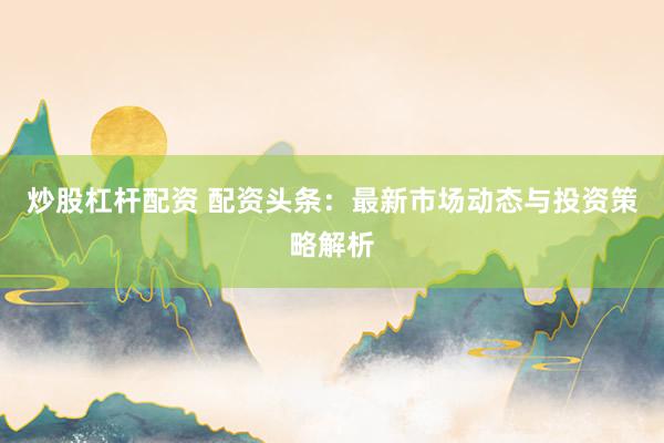 炒股杠杆配资 配资头条：最新市场动态与投资策略解析