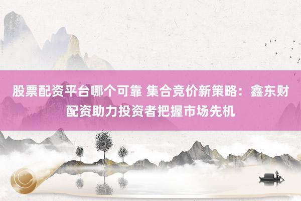 股票配资平台哪个可靠 集合竞价新策略：鑫东财配资助力投资者把握市场先机