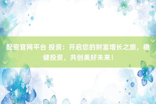配资官网平台 投资：开启您的财富增长之旅，稳健投资，共创美好未来！