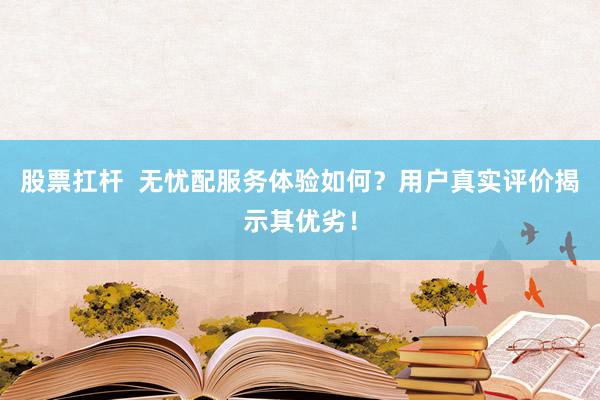 股票扛杆  无忧配服务体验如何？用户真实评价揭示其优劣！
