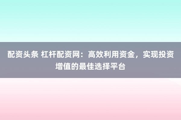 配资头条 杠杆配资网：高效利用资金，实现投资增值的最佳选择平台