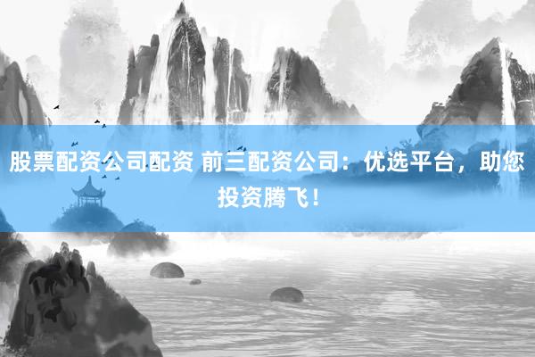 股票配资公司配资 前三配资公司：优选平台，助您投资腾飞！
