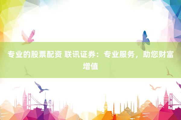 专业的股票配资 联讯证券：专业服务，助您财富增值