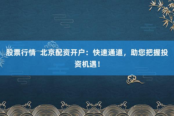 股票行情  北京配资开户：快速通道，助您把握投资机遇！