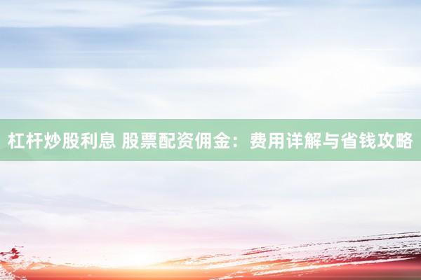 杠杆炒股利息 股票配资佣金：费用详解与省钱攻略