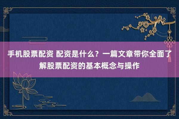 手机股票配资 配资是什么？一篇文章带你全面了解股票配资的基本概念与操作