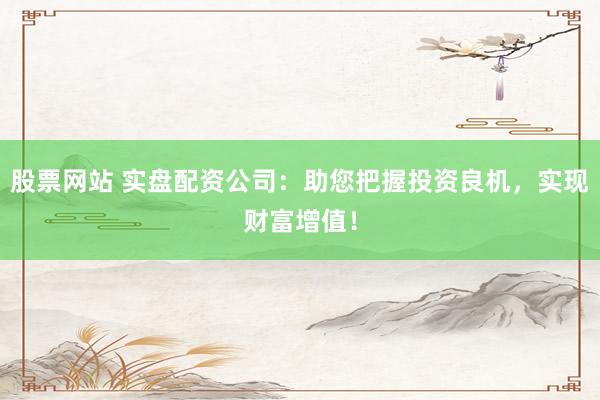 股票网站 实盘配资公司：助您把握投资良机，实现财富增值！