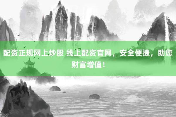 配资正规网上炒股 线上配资官网，安全便捷，助您财富增值！
