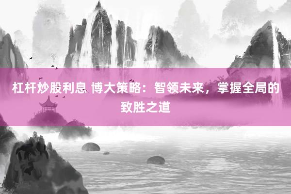 杠杆炒股利息 博大策略：智领未来，掌握全局的致胜之道