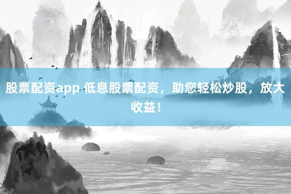 股票配资app 低息股票配资，助您轻松炒股，放大收益！