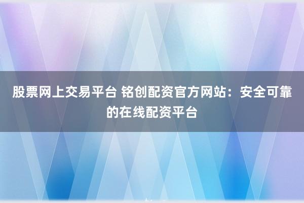 股票网上交易平台 铭创配资官方网站：安全可靠的在线配资平台