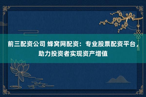 前三配资公司 蜂窝网配资：专业股票配资平台，助力投资者实现资产增值