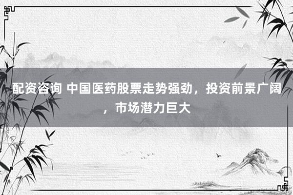 配资咨询 中国医药股票走势强劲，投资前景广阔，市场潜力巨大
