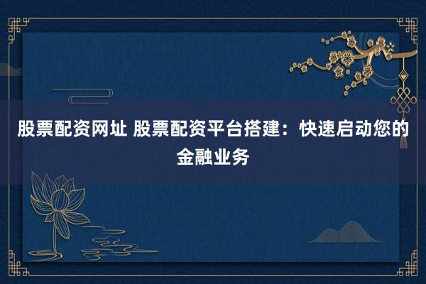 股票配资网址 股票配资平台搭建：快速启动您的金融业务