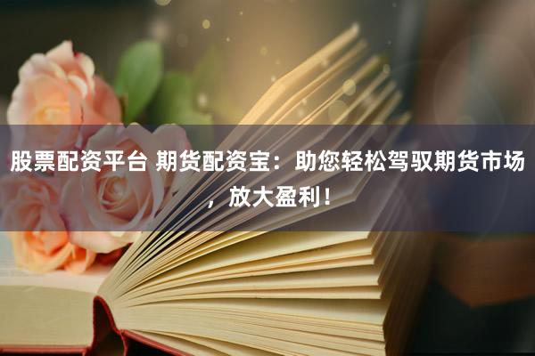 股票配资平台 期货配资宝：助您轻松驾驭期货市场，放大盈利！