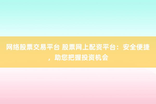 网络股票交易平台 股票网上配资平台：安全便捷，助您把握投资机会