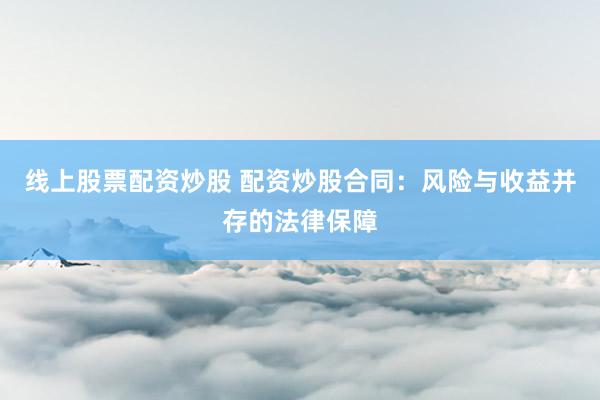 线上股票配资炒股 配资炒股合同：风险与收益并存的法律保障