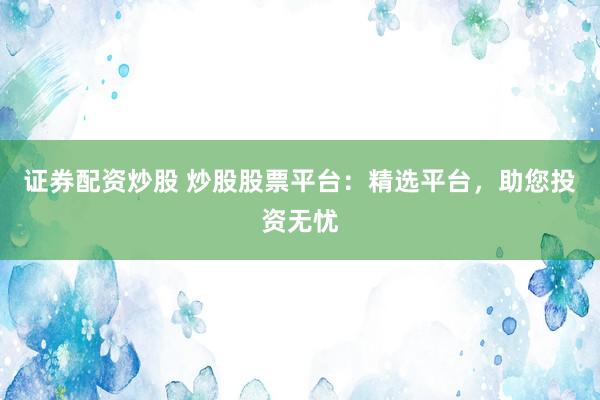 证券配资炒股 炒股股票平台：精选平台，助您投资无忧