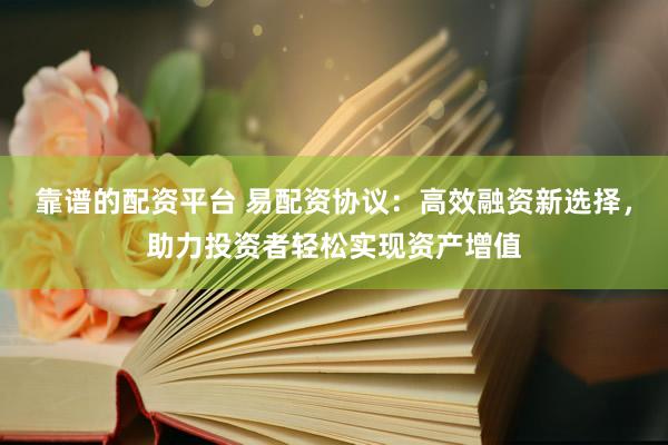 靠谱的配资平台 易配资协议：高效融资新选择，助力投资者轻松实现资产增值