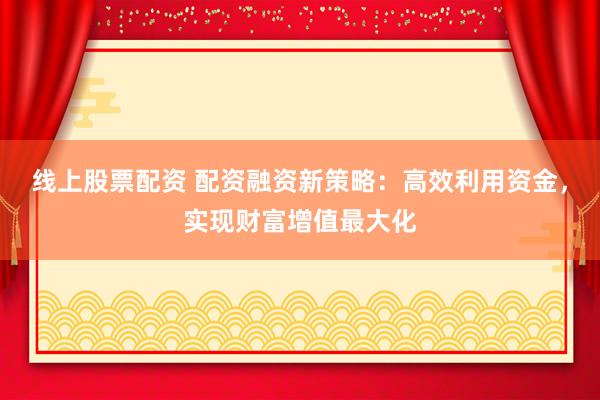 线上股票配资 配资融资新策略：高效利用资金，实现财富增值最大化