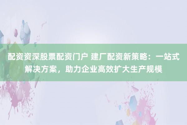 配资资深股票配资门户 建厂配资新策略：一站式解决方案，助力企业高效扩大生产规模