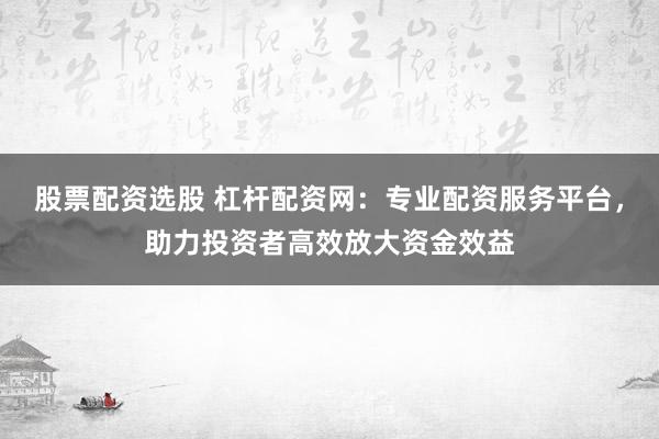 股票配资选股 杠杆配资网：专业配资服务平台，助力投资者高效放大资金效益