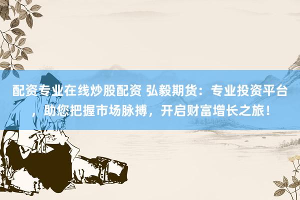配资专业在线炒股配资 弘毅期货：专业投资平台，助您把握市场脉搏，开启财富增长之旅！