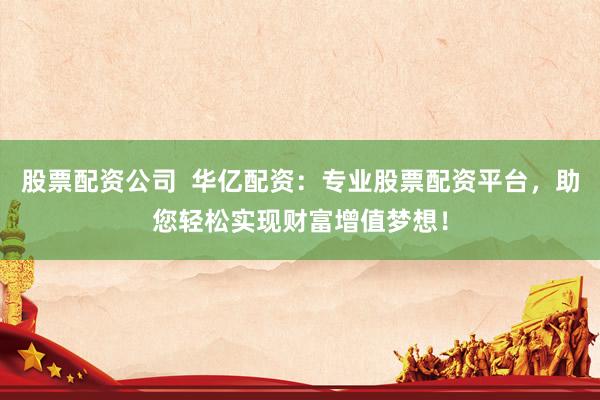 股票配资公司  华亿配资：专业股票配资平台，助您轻松实现财富增值梦想！
