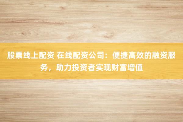 股票线上配资 在线配资公司：便捷高效的融资服务，助力投资者实现财富增值