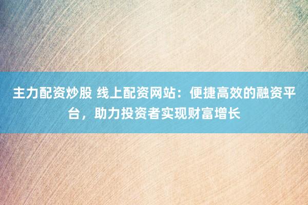 主力配资炒股 线上配资网站：便捷高效的融资平台，助力投资者实现财富增长