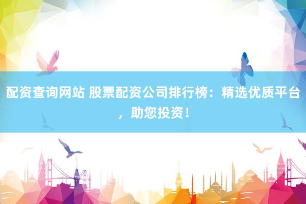 配资查询网站 股票配资公司排行榜：精选优质平台，助您投资！