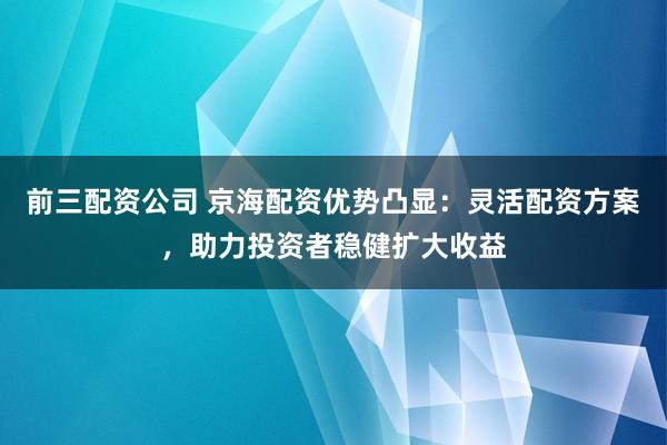 前三配资公司 京海配资优势凸显：灵活配资方案，助力投资者稳健扩大收益