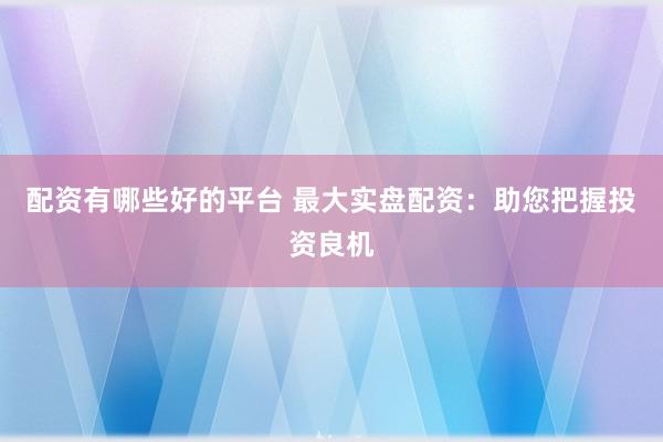 配资有哪些好的平台 最大实盘配资：助您把握投资良机