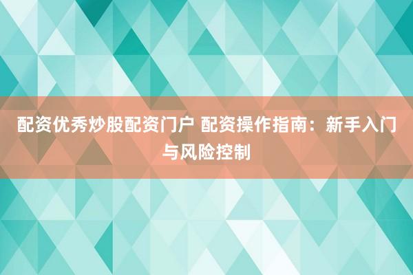 配资优秀炒股配资门户 配资操作指南：新手入门与风险控制