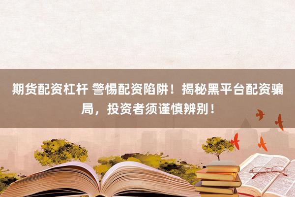 期货配资杠杆 警惕配资陷阱！揭秘黑平台配资骗局，投资者须谨慎辨别！