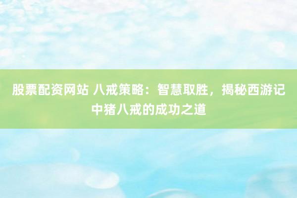 股票配资网站 八戒策略：智慧取胜，揭秘西游记中猪八戒的成功之道