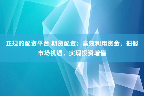 正规的配资平台 期货配资：高效利用资金，把握市场机遇，实现投资增值