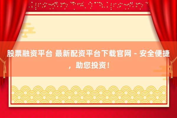 股票融资平台 最新配资平台下载官网 - 安全便捷，助您投资！