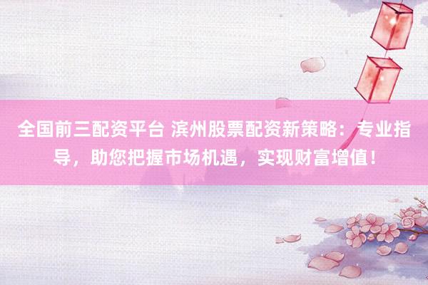 全国前三配资平台 滨州股票配资新策略：专业指导，助您把握市场机遇，实现财富增值！