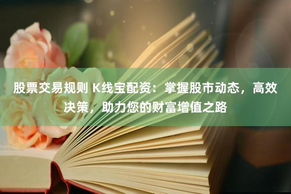 股票交易规则 K线宝配资：掌握股市动态，高效决策，助力您的财富增值之路
