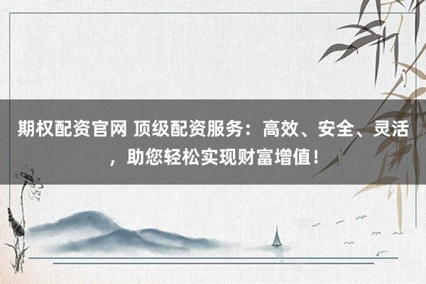 期权配资官网 顶级配资服务：高效、安全、灵活，助您轻松实现财富增值！