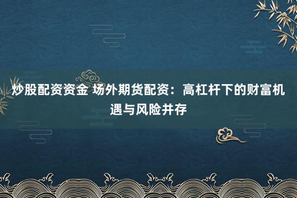 炒股配资资金 场外期货配资：高杠杆下的财富机遇与风险并存