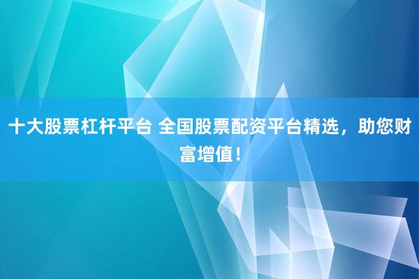 十大股票杠杆平台 全国股票配资平台精选，助您财富增值！